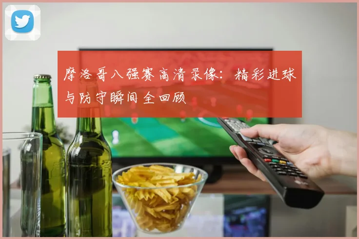 摩洛哥八强赛高清录像：精彩进球与防守瞬间全回顾