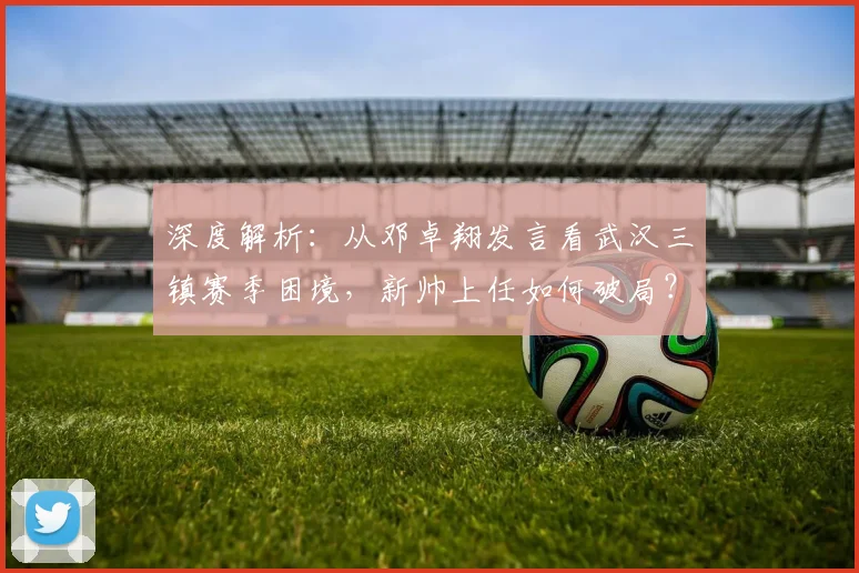 深度解析：从邓卓翔发言看武汉三镇赛季困境，新帅上任如何破局？