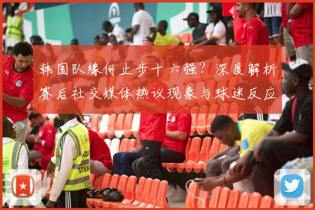 韩国队缘何止步十六强？深度解析赛后社交媒体热议现象与球迷反应
