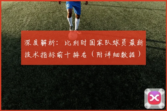 深度解析：比利时国家队球员最新技术指标前十排名（附详细数据）