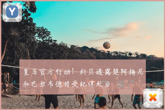 皇马官方行动!科贝透露楚阿梅尼和巴尔韦德将受纪律处分