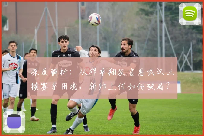 深度解析:从邓卓翔发言看武汉三镇赛季困境,新帅上任如何破局?