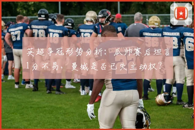 英超争冠形势分析：瓜帅赛后坦言1分不易，曼城是否已失主动权？