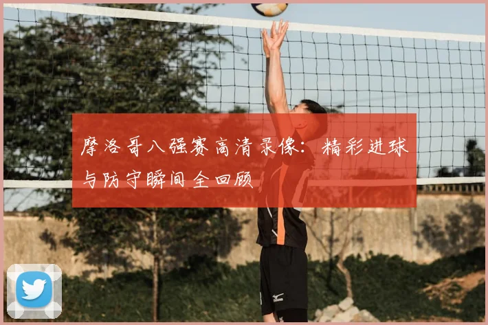 摩洛哥八强赛高清录像：精彩进球与防守瞬间全回顾